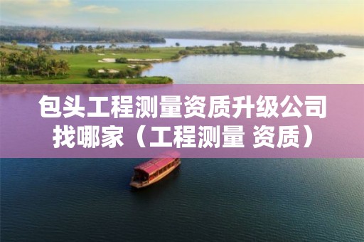 包頭工程測量資質(zhì)升級公司找哪家（工程測量 資質(zhì)）