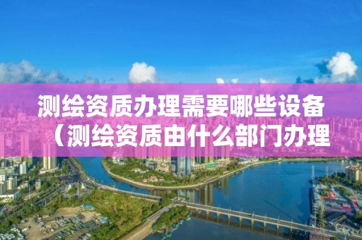 測繪資質辦理需要哪些設備（測繪資質由什么部門辦理）