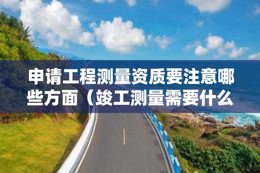 申請工程測量資質(zhì)要注意哪些方面（竣工測量需要什么資質(zhì)）