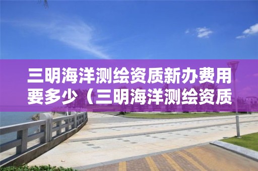 三明海洋測(cè)繪資質(zhì)新辦費(fèi)用要多少（三明海洋測(cè)繪資質(zhì)新辦費(fèi)用要多少呢）