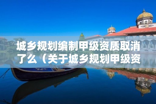 城鄉規劃編制甲級資質取消了么（關于城鄉規劃甲級資質到期）