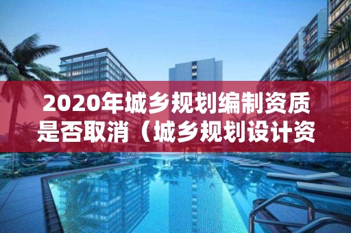 2020年城鄉規劃編制資質是否取消（城鄉規劃設計資質取消）