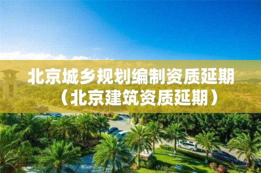 北京城鄉(xiāng)規(guī)劃編制資質(zhì)延期（北京建筑資質(zhì)延期）