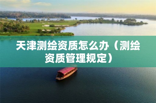 天津測繪資質(zhì)怎么辦（測繪資質(zhì)管理規(guī)定）