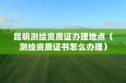 昆明測(cè)繪資質(zhì)證辦理地點(diǎn)（測(cè)繪資質(zhì)證書怎么辦理）