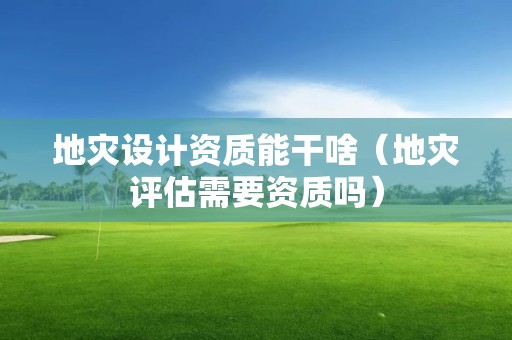 地災(zāi)設(shè)計(jì)資質(zhì)能干啥（地災(zāi)評(píng)估需要資質(zhì)嗎）