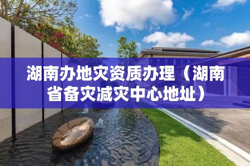 湖南辦地災資質辦理（湖南省備災減災中心地址）