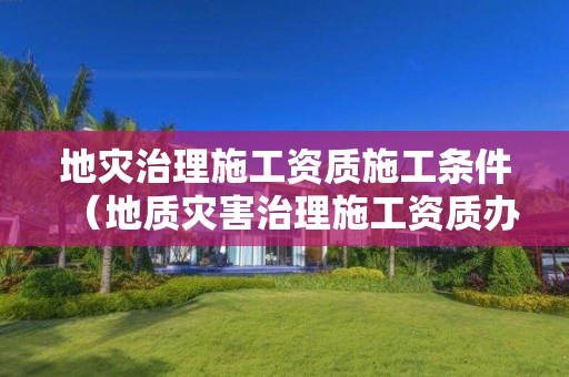 地災治理施工資質施工條件（地質災害治理施工資質辦理條件）