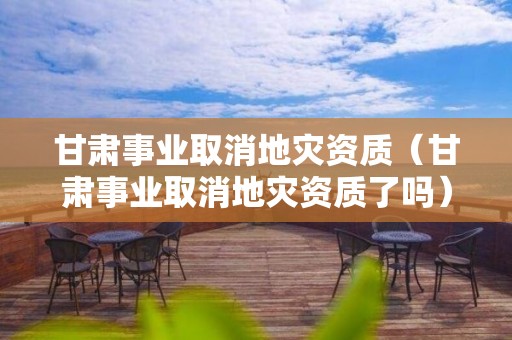 甘肅事業(yè)取消地災(zāi)資質(zhì)（甘肅事業(yè)取消地災(zāi)資質(zhì)了嗎）