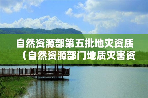 自然資源部第五批地災(zāi)資質(zhì)（自然資源部門地質(zhì)災(zāi)害資質(zhì)）