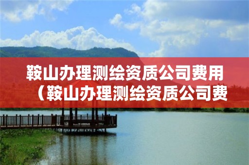 鞍山辦理測繪資質公司費用（鞍山辦理測繪資質公司費用標準）