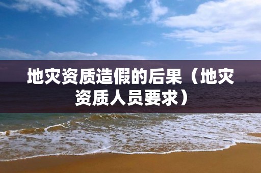 地災(zāi)資質(zhì)造假的后果（地災(zāi)資質(zhì)人員要求）