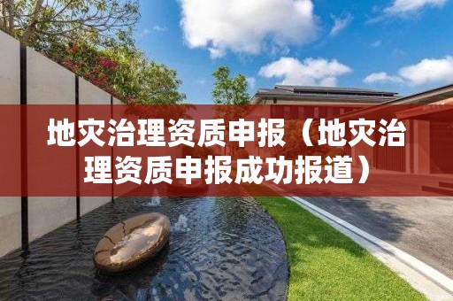 地災(zāi)治理資質(zhì)申報（地災(zāi)治理資質(zhì)申報成功報道）