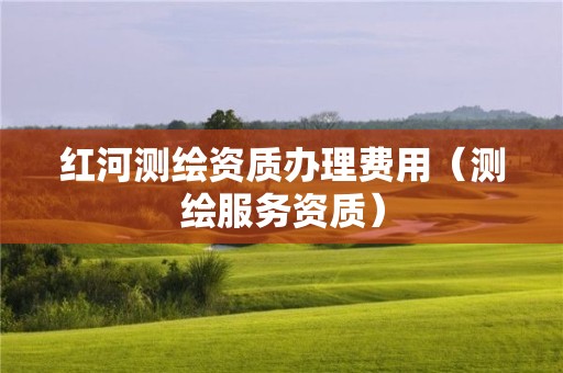 紅河測繪資質辦理費用（測繪服務資質）