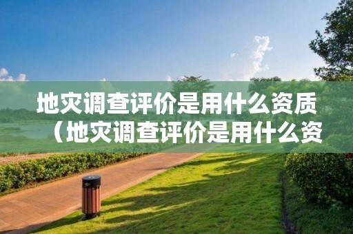 地災調查評價是用什么資質（地災調查評價是用什么資質的）