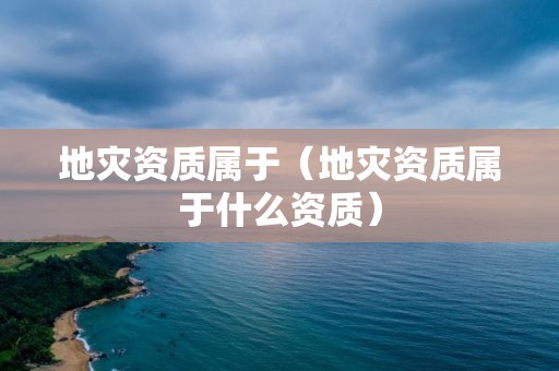 地災(zāi)資質(zhì)屬于（地災(zāi)資質(zhì)屬于什么資質(zhì)）