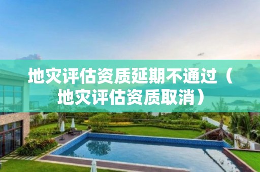地災(zāi)評估資質(zhì)延期不通過（地災(zāi)評估資質(zhì)取消）