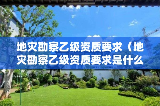 地災勘察乙級資質要求（地災勘察乙級資質要求是什么）
