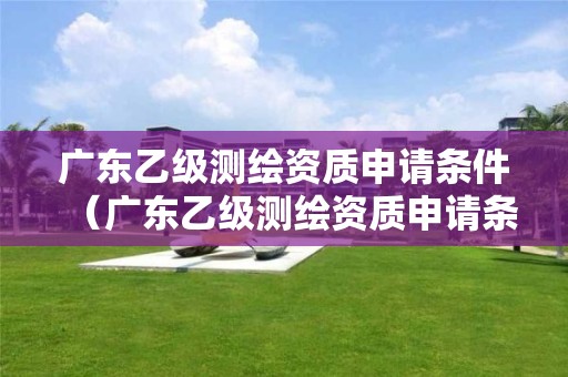 廣東乙級測繪資質申請條件（廣東乙級測繪資質申請條件有哪些）