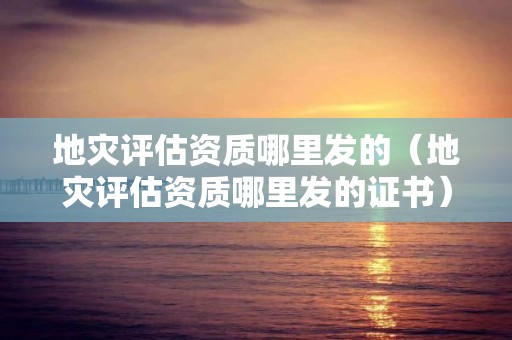 地災評估資質哪里發的（地災評估資質哪里發的證書）