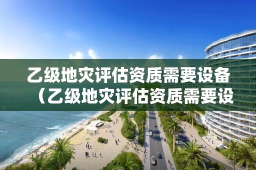 乙級地災(zāi)評估資質(zhì)需要設(shè)備（乙級地災(zāi)評估資質(zhì)需要設(shè)備審批嗎）