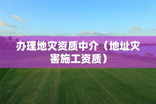 辦理地災(zāi)資質(zhì)中介（地址災(zāi)害施工資質(zhì)）