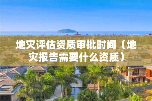 地災(zāi)評估資質(zhì)審批時間（地災(zāi)報告需要什么資質(zhì)）