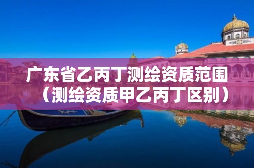 廣東省乙丙丁測(cè)繪資質(zhì)范圍（測(cè)繪資質(zhì)甲乙丙丁區(qū)別）