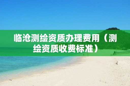 臨滄測(cè)繪資質(zhì)辦理費(fèi)用（測(cè)繪資質(zhì)收費(fèi)標(biāo)準(zhǔn)）