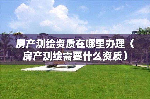 房產(chǎn)測繪資質(zhì)在哪里辦理（房產(chǎn)測繪需要什么資質(zhì)）