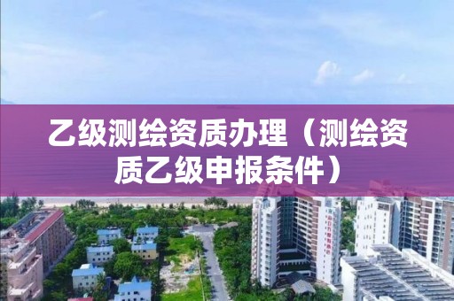 乙級(jí)測(cè)繪資質(zhì)辦理（測(cè)繪資質(zhì)乙級(jí)申報(bào)條件）