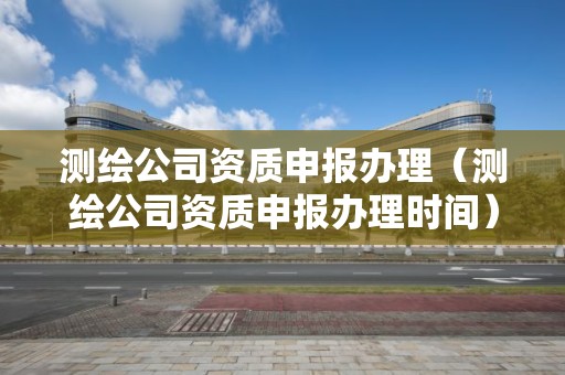 測繪公司資質申報辦理（測繪公司資質申報辦理時間）