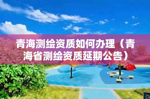 青海測繪資質(zhì)如何辦理（青海省測繪資質(zhì)延期公告）
