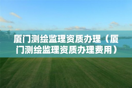 廈門測繪監理資質辦理（廈門測繪監理資質辦理費用）