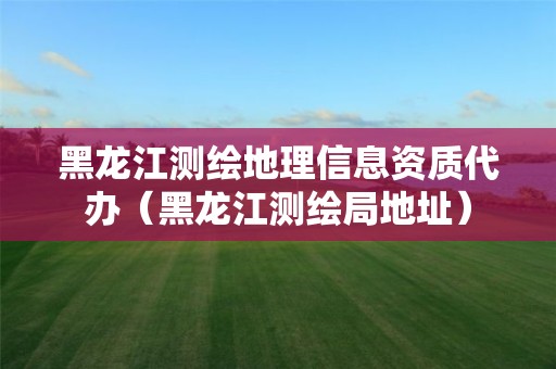 黑龍江測繪地理信息資質代辦（黑龍江測繪局地址）