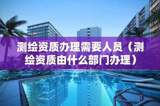 測繪資質辦理需要人員（測繪資質由什么部門辦理）