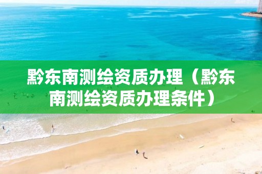 黔東南測繪資質(zhì)辦理（黔東南測繪資質(zhì)辦理條件）