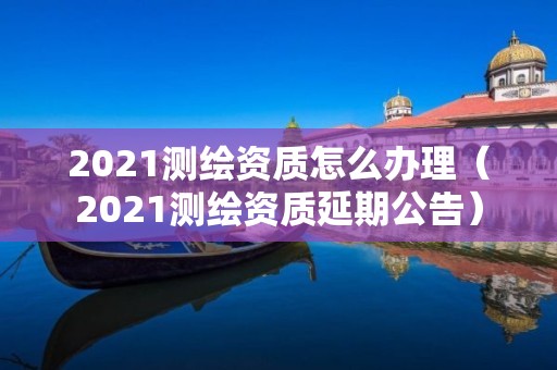 2021測繪資質怎么辦理（2021測繪資質延期公告）