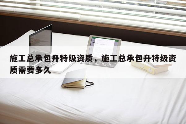 施工總承包升特級資質，施工總承包升特級資質需要多久