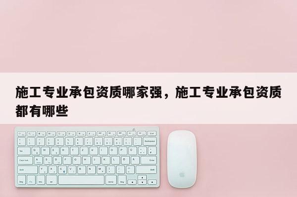 施工專業承包資質哪家強，施工專業承包資質都有哪些