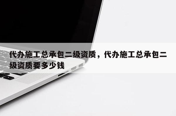 代辦施工總承包二級資質，代辦施工總承包二級資質要多少錢