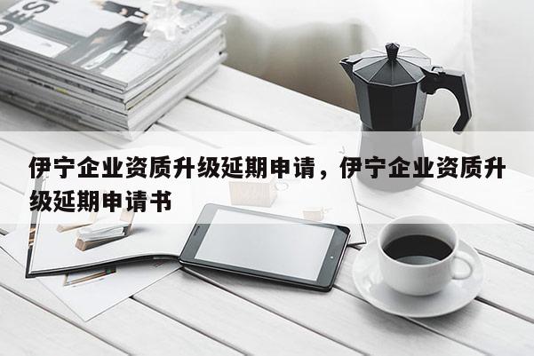 伊寧企業(yè)資質(zhì)升級延期申請，伊寧企業(yè)資質(zhì)升級延期申請書