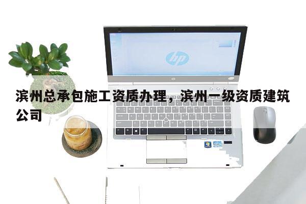 濱州總承包施工資質(zhì)辦理，濱州一級資質(zhì)建筑公司