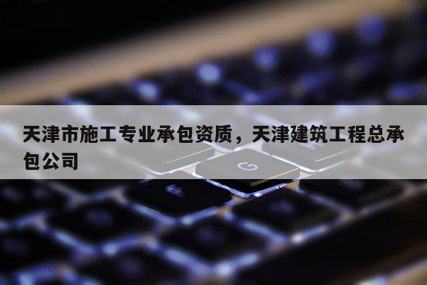 天津市施工專業(yè)承包資質(zhì)，天津建筑工程總承包公司