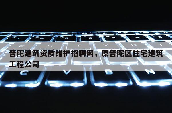 普陀建筑資質(zhì)維護(hù)招聘網(wǎng)，原普陀區(qū)住宅建筑工程公司