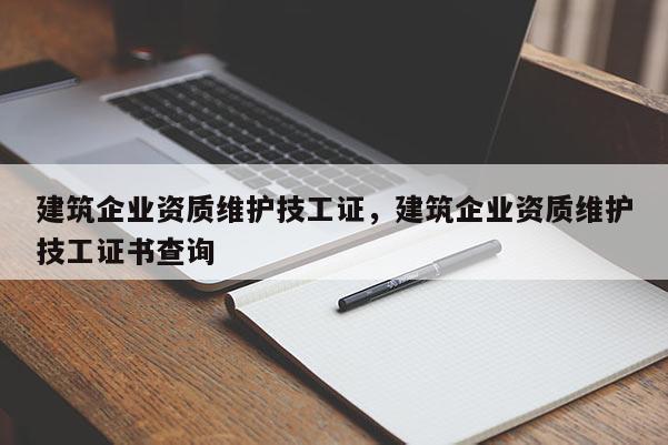 建筑企業(yè)資質(zhì)維護技工證，建筑企業(yè)資質(zhì)維護技工證書查詢