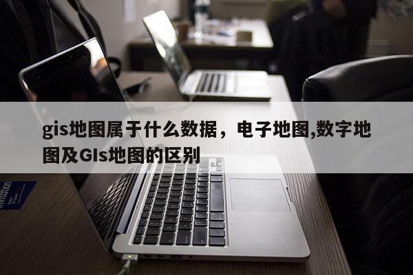 gis地圖屬于什么數據，電子地圖,數字地圖及GIs地圖的區別