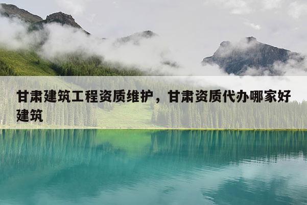 甘肅建筑工程資質(zhì)維護(hù)，甘肅資質(zhì)代辦哪家好建筑