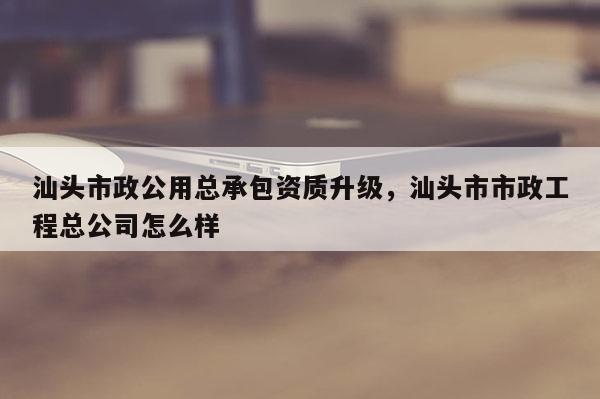 汕頭市政公用總承包資質(zhì)升級(jí)，汕頭市市政工程總公司怎么樣