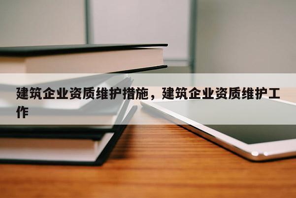 建筑企業(yè)資質(zhì)維護措施，建筑企業(yè)資質(zhì)維護工作